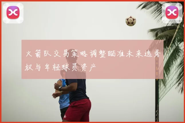 火箭队交易策略调整瞄准未来选秀权与年轻球员资产