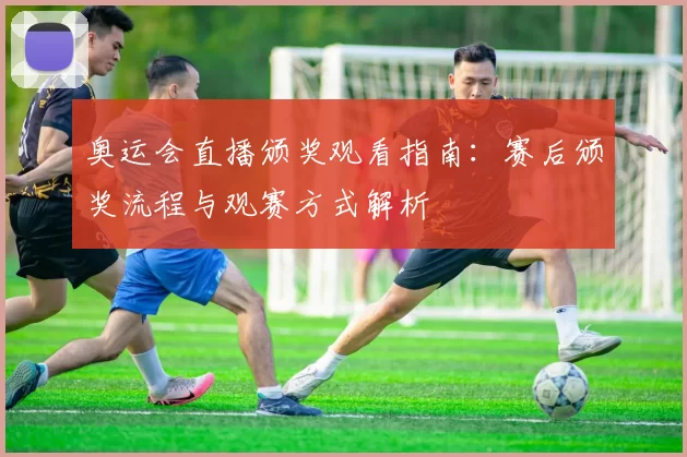 奥运会直播颁奖观看指南:赛后颁奖流程与观赛方式解析
