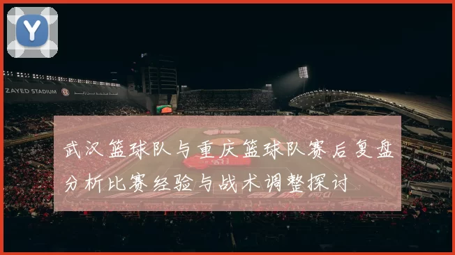 武汉篮球队与重庆篮球队赛后复盘分析比赛经验与战术调整探讨