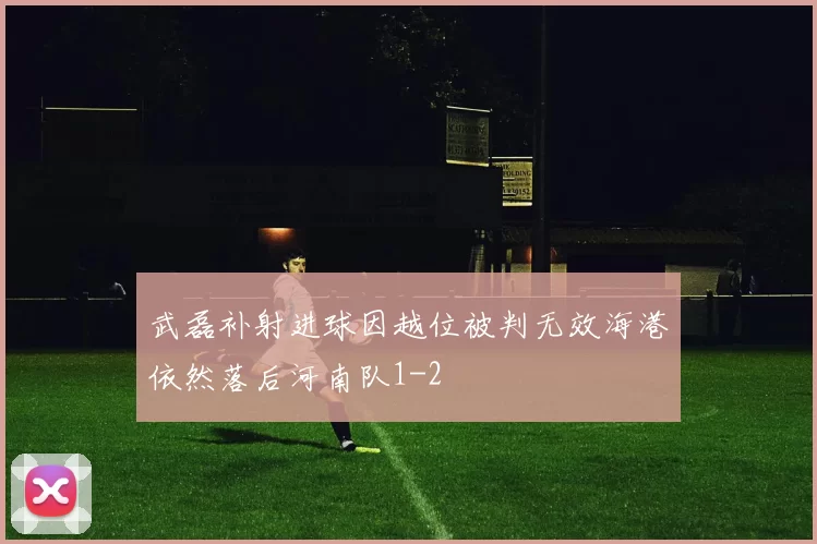 武磊补射进球因越位被判无效海港依然落后河南队1-2
