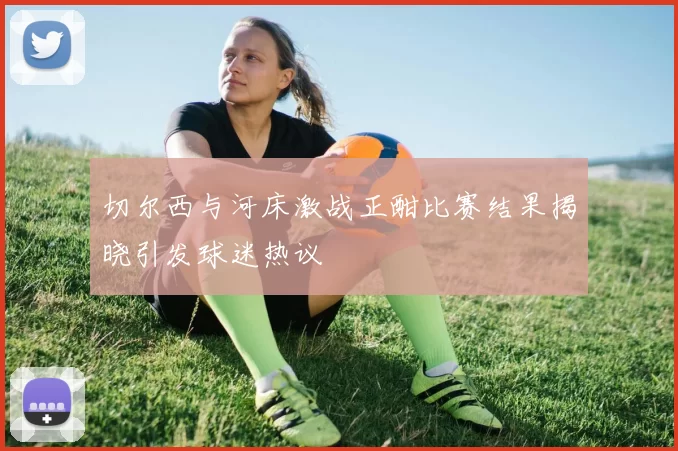 切尔西与河床激战正酣比赛结果揭晓引发球迷热议