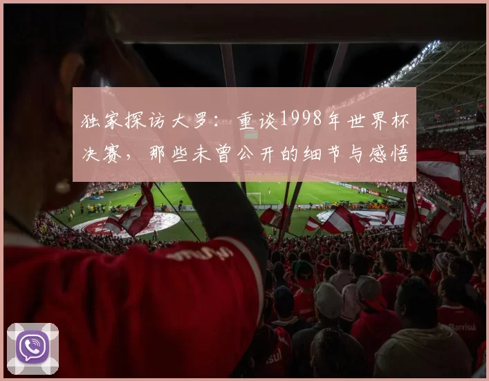 独家探访大罗:重谈1998年世界杯决赛,那些未曾公开的细节与感悟