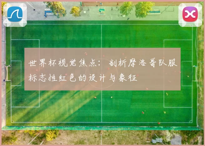 世界杯视觉焦点：剖析摩洛哥队服标志性红色的设计与象征