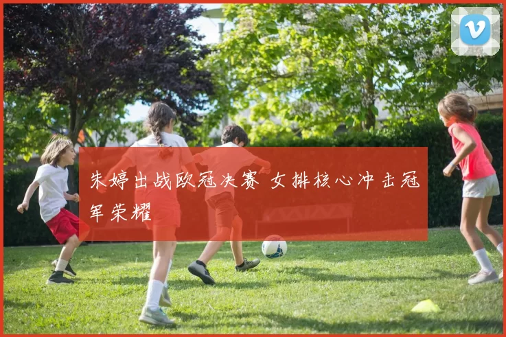 朱婷出战欧冠决赛 女排核心冲击冠军荣耀