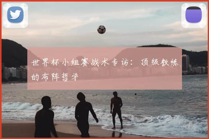 世界杯小组赛战术专访:顶级教练的布阵哲学