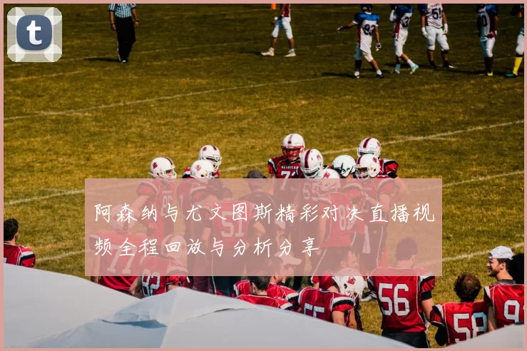 阿森纳与尤文图斯精彩对决直播视频全程回放与分析分享