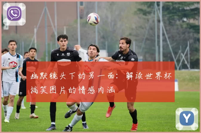 幽默镜头下的另一面：解读世界杯搞笑图片的情感内涵