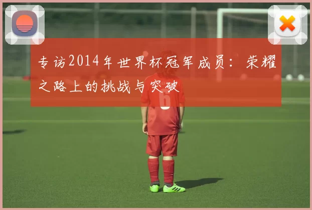 专访2014年世界杯冠军成员:荣耀之路上的挑战与突破