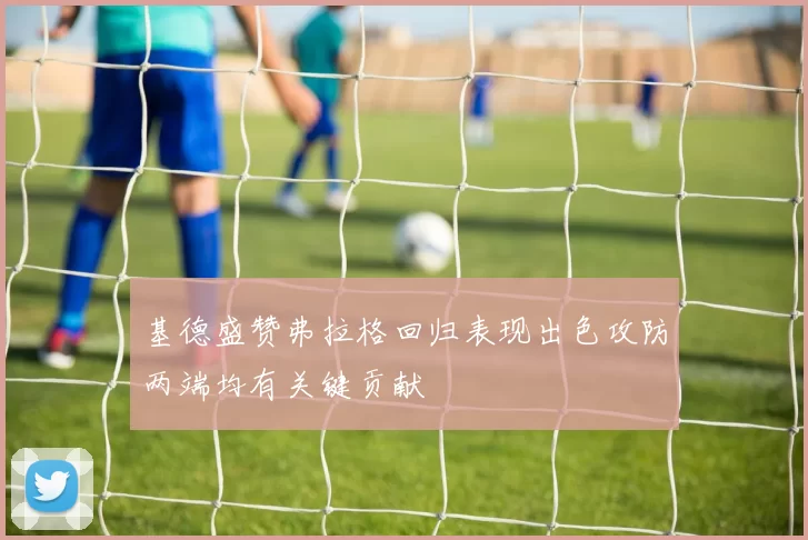 基德盛赞弗拉格回归表现出色攻防两端均有关键贡献
