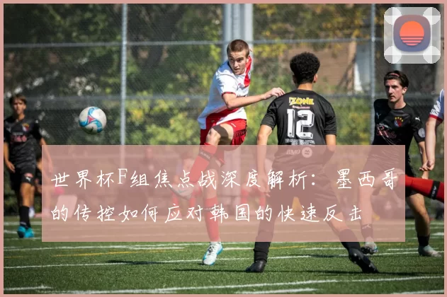 世界杯F组焦点战深度解析：墨西哥的传控如何应对韩国的快速反击