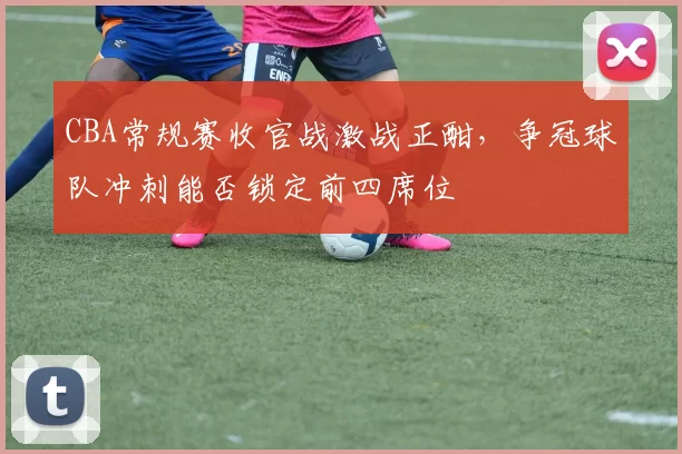 CBA常规赛收官战激战正酣，争冠球队冲刺能否锁定前四席位