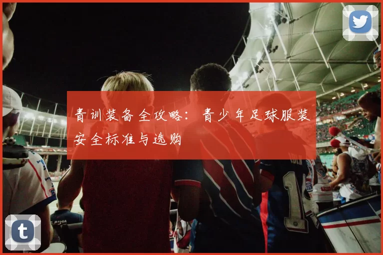 青训装备全攻略:青少年足球服装安全标准与选购