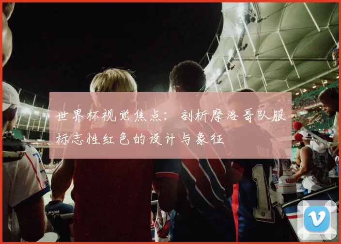 世界杯视觉焦点:剖析摩洛哥队服标志性红色的设计与象征