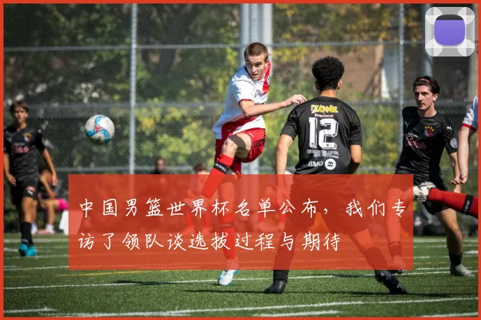 中国男篮世界杯名单公布，我们专访了领队谈选拔过程与期待