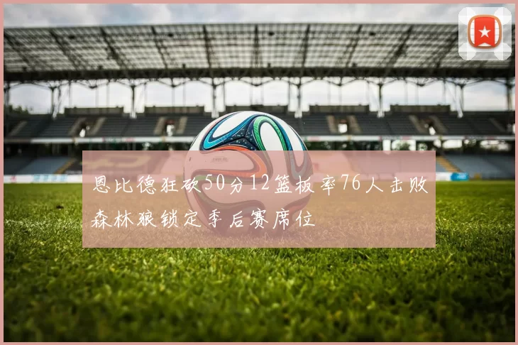 恩比德狂砍50分12篮板率76人击败森林狼锁定季后赛席位