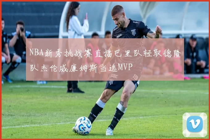 NBA新秀挑战赛直播巴里队轻取德隆队杰伦威廉姆斯当选MVP
