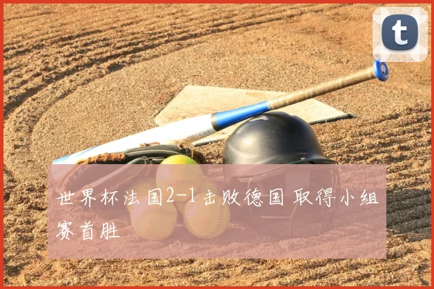 世界杯法国2-1击败德国 取得小组赛首胜