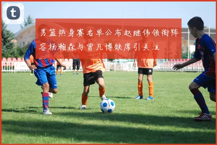 男篮热身赛名单公布赵继伟领衔阵容杨瀚森与曾凡博缺席引关注