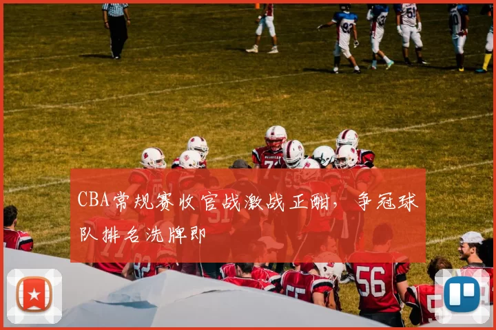 CBA常规赛收官战激战正酣，争冠球队排名洗牌即