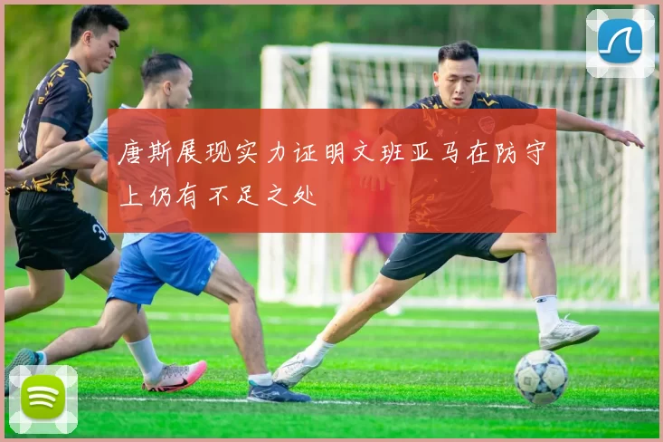 唐斯展现实力证明文班亚马在防守上仍有不足之处