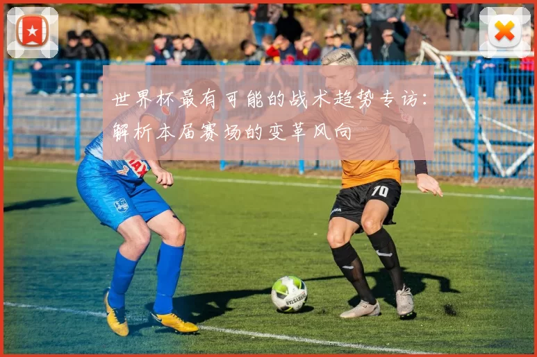 世界杯最有可能的战术趋势专访:解析本届赛场的变革风向