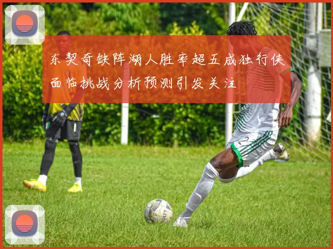 东契奇缺阵湖人胜率超五成独行侠面临挑战分析预测引发关注