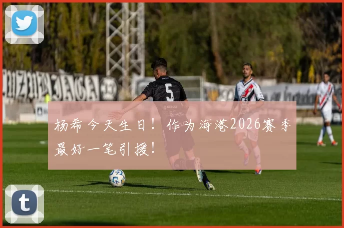杨希今天生日！作为海港2026赛季最好一笔引援！