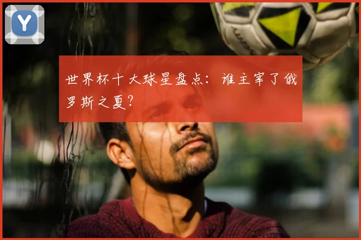 世界杯十大球星盘点:谁主宰了俄罗斯之夏?
