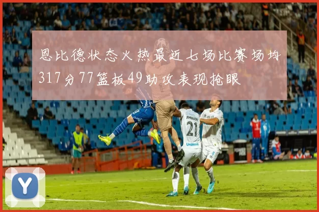 恩比德状态火热最近七场比赛场均317分77篮板49助攻表现抢眼