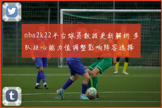 nba2k22平台球员数据更新解析 多队核心能力值调整影响阵容选择