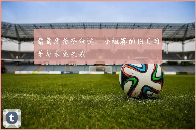 葡萄牙抽签命运:小组赛的旧日对手与未竟之战