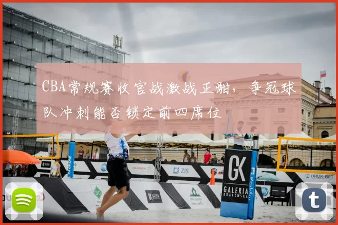 CBA常规赛收官战激战正酣,争冠球队冲刺能否锁定前四席位