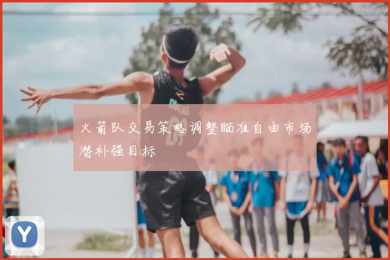 火箭队交易策略调整瞄准自由市场潜补强目标