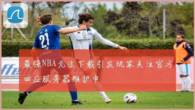 最强NBA无法下载引发玩家关注官方回应服务器维护中