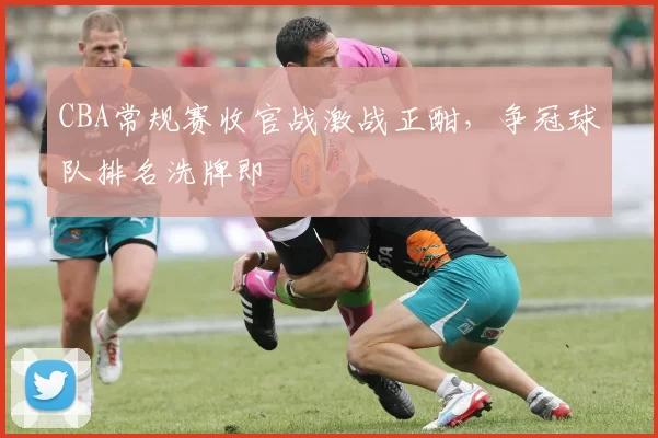 CBA常规赛收官战激战正酣,争冠球队排名洗牌即
