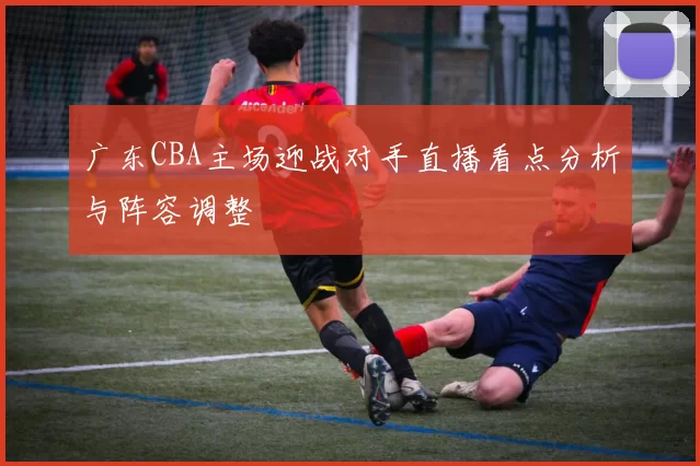 广东CBA主场迎战对手直播看点分析与阵容调整