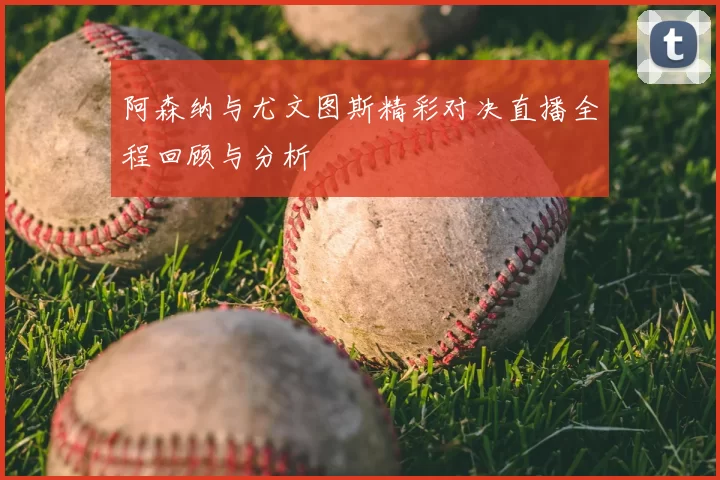 阿森纳与尤文图斯精彩对决直播全程回顾与分析