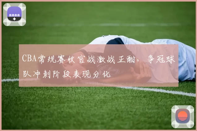 CBA常规赛收官战激战正酣,争冠球队冲刺阶段表现分化