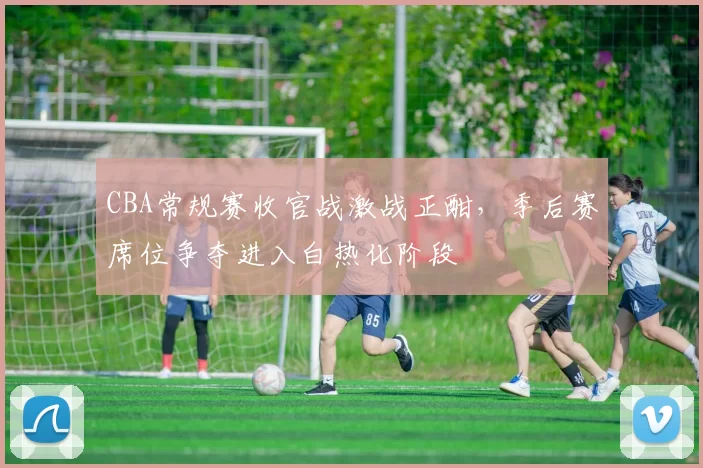 CBA常规赛收官战激战正酣，季后赛席位争夺进入白热化阶段