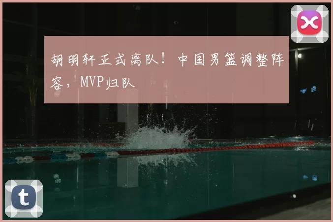 胡明轩正式离队!中国男篮调整阵容,MVP归队