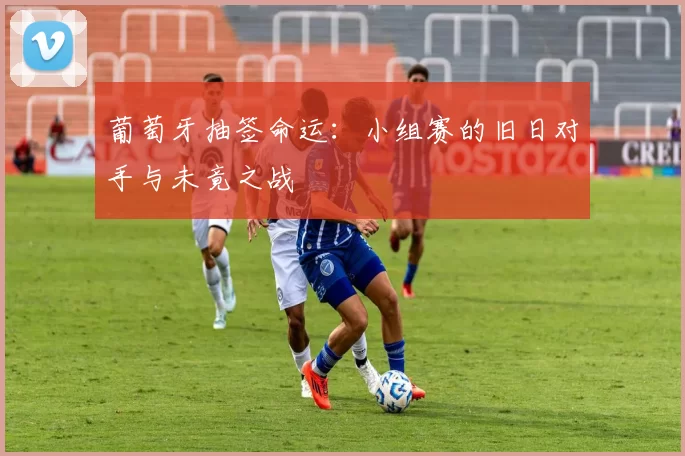 葡萄牙抽签命运:小组赛的旧日对手与未竟之战
