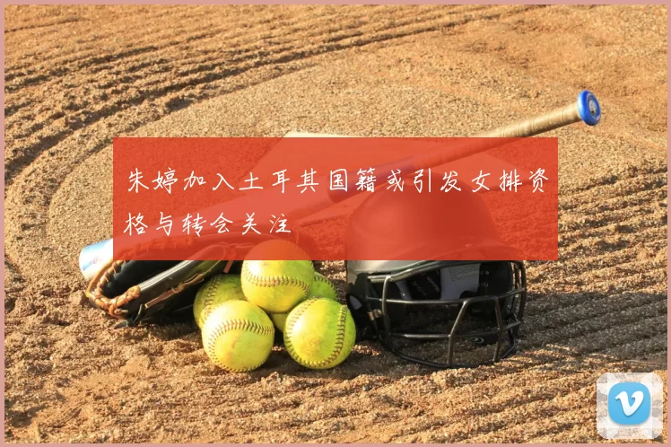 朱婷加入土耳其国籍或引发女排资格与转会关注