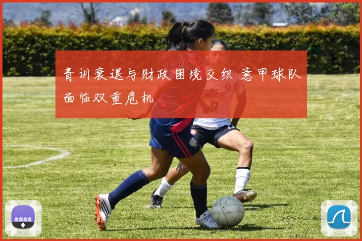 青训衰退与财政困境交织 意甲球队面临双重危机