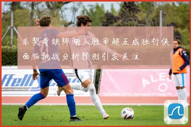 东契奇缺阵湖人胜率超五成独行侠面临挑战分析预测引发关注
