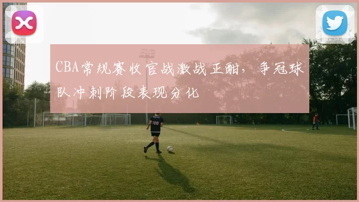 CBA常规赛收官战激战正酣，争冠球队冲刺阶段表现分化