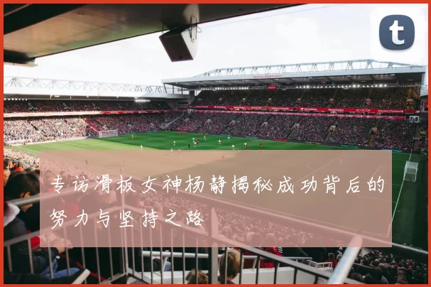专访滑板女神杨静揭秘成功背后的努力与坚持之路