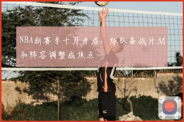 NBA新赛季十月开启,球队备战计划和阵容调整成焦点