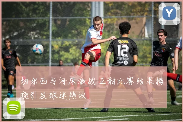 切尔西与河床激战正酣比赛结果揭晓引发球迷热议