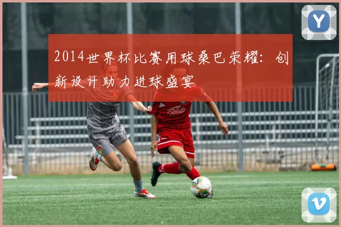 2014世界杯比赛用球桑巴荣耀：创新设计助力进球盛宴