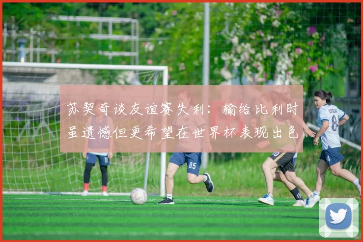 苏契奇谈友谊赛失利:输给比利时虽遗憾但更希望在世界杯表现出色